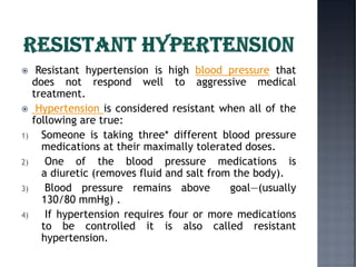  Resistant hypertension is high blood pressure that
does not respond well to aggressive medical
treatment.
 Hypertension is considered resistant when all of the
following are true:
1) Someone is taking three* different blood pressure
medications at their maximally tolerated doses.
2) One of the blood pressure medications is
a diuretic (removes fluid and salt from the body).
3) Blood pressure remains above goal—(usually
130/80 mmHg) .
4) If hypertension requires four or more medications
to be controlled it is also called resistant
hypertension.
 
