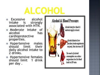  Excessive alcohol
intake is strongly
associated with HTN.
 Moderate intake of
alcohol has
cardioprotective
properties.
 Hypertensive males
should limit their
daily alcohol intake to
2 drinks.
 Hypertensive females
should limit 1 drink
per day .
 