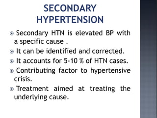  Secondary HTN is elevated BP with
a specific cause .
 It can be identified and corrected.
 It accounts for 5-10 % of HTN cases.
 Contributing factor to hypertensive
crisis.
 Treatment aimed at treating the
underlying cause.
 