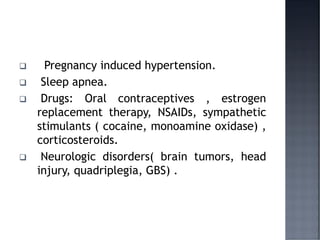 ❑ Pregnancy induced hypertension.
❑ Sleep apnea.
❑ Drugs: Oral contraceptives , estrogen
replacement therapy, NSAIDs, sympathetic
stimulants ( cocaine, monoamine oxidase) ,
corticosteroids.
❑ Neurologic disorders( brain tumors, head
injury, quadriplegia, GBS) .
 
