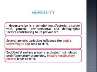 . Hypertension is a complex multifactorial disorder
with genetic, environmental and demographic
factors contributing to its prevalence.
Several genetic variations influence the body’s
sensitivity to salt lead to HTN.
Endothelial surface proteins activated , stimulates
proinflammatory properties, impairs vasodilatory
effects leads to HTN.
 