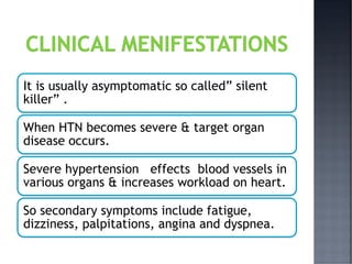 It is usually asymptomatic so called” silent
killer” .
When HTN becomes severe & target organ
disease occurs.
Severe hypertension effects blood vessels in
various organs & increases workload on heart.
So secondary symptoms include fatigue,
dizziness, palpitations, angina and dyspnea.
 