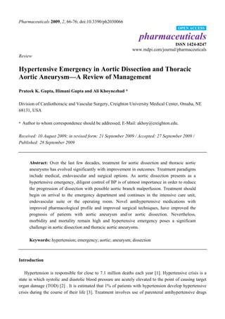 Pharmaceuticals 2009, 2, 66-76; doi:10.3390/ph2030066
                                                                                        OPEN ACCESS

                                                                  pharmaceuticals
                                                                                  ISSN 1424-8247
                                                              www.mdpi.com/journal/pharmaceuticals
Review


Hypertensive Emergency in Aortic Dissection and Thoracic
Aortic Aneurysm—A Review of Management
Prateek K. Gupta, Himani Gupta and Ali Khoynezhad *

Division of Cardiothoracic and Vascular Surgery, Creighton University Medical Center, Omaha, NE
68131, USA

* Author to whom correspondence should be addressed; E-Mail: akhoy@creighton.edu.


Received: 10 August 2009; in revised form: 21 September 2009 / Accepted: 27 September 2009 /
Published: 28 September 2009



     Abstract: Over the last few decades, treatment for aortic dissection and thoracic aortic
     aneurysms has evolved significantly with improvement in outcomes. Treatment paradigms
     include medical, endovascular and surgical options. As aortic dissection presents as a
     hypertensive emergency, diligent control of BP is of utmost importance in order to reduce
     the progression of dissection with possible aortic branch malperfusion. Treatment should
     begin on arrival to the emergency department and continues in the intensive care unit,
     endovascular suite or the operating room. Novel antihypertensive medications with
     improved pharmacological profile and improved surgical techniques, have improved the
     prognosis of patients with aortic aneurysm and/or aortic dissection. Nevertheless,
     morbidity and mortality remain high and hypertensive emergency poses a significant
     challenge in aortic dissection and thoracic aortic aneurysms.

     Keywords: hypertension; emergency; aortic; aneurysm; dissection



Introduction

   Hypertension is responsible for close to 7.1 million deaths each year [1]. Hypertensive crisis is a
state in which systolic and diastolic blood pressure are acutely elevated to the point of causing target
organ damage (TOD) [2] . It is estimated that 1% of patients with hypertension develop hypertensive
crisis during the course of their life [3]. Treatment involves use of parenteral antihypertensive drugs
 
