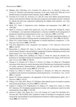 Pharmaceuticals 2009, 2                                                                              75

22. DeBakey, M.E.; McCollum, C.H.; Crawford, E.S.; Morris, G.C., Jr.; Howell, J.; Noon, G.P.;
    Lawrie, G. Dissection and dissecting aneurysms of the aorta: twenty-year follow-up of five
    hundred twenty-seven patients treated surgically. Surgery 1982, 92, 1118-1134.
23. Crawford, E.S.; Coselli, J.S.; Svensson, L.G.; Safi, H.J.; Hess, K.R. Diffuse aneurysmal disease
    (chronic aortic dissection, Marfan, and mega aorta syndromes) and multiple aneurysm. Treatment
    by subtotal and total aortic replacement emphasizing the elephant trunk operation. Ann. Surg.
    1990, 211, 521-537.
24. Marik, P.E.; Varon, J. Hypertensive crises: challenges and management. Chest 2007, 131,
    1949-1962.
25. Oparil, S.; Aronson, S.; Deeb, G.M.; Epstein, M.; Levy, J.H.; Luther, R.R.; Prielipp, R.; Taylor,
    A. Fenoldopam: a new parenteral antihypertensive: consensus roundtable on the management of
    perioperative hypertension and hypertensive crises. Am. J. Hypertens. 1999, 12, 653-664.
26. Webster, J.; Petrie, J.C.; Jeffers, T.A.; Lovell, H.G. Accelerated hypertension--patterns of
    mortality and clinical factors affecting outcome in treated patients. Q. J. Med. 1993, 86, 485-493.
27. Elliott, W.J. Clinical features and management of selected hypertensive emergencies. J. Clin.
    Hypertens. (Greenwich.) 2004, 6, 587-592.
28. Vidt, D.G. Hypertensive crises: emergencies and urgencies. J. Clin. Hypertens. (Greenwich.)
    2004, 6, 520-525.
29. Khoynezhad, A.; Dobesh, P.P.; Stacy, Z.; Jalali, Z. The role of intravenous dihydropyridine
    calcium channel blockers in the perioperative management of patients undergoing coronary artery
    bypass surgery. Curr. Vasc. Pharmacol. 2008, 6, 186-194.
30. Halpern, N.A.; Sladen, R.N.; Goldberg, J.S.; Neely, C.; Wood, M.; Alicea, M.; Krakoff, L.R.;
    Greenstein, R. Nicardipine infusion for postoperative hypertension after surgery of the head and
    neck. Crit Care Med. 1990, 18, 950-955.
31. Cheung, A. T.; Guvakov, D. V.; Weiss, S. J.; Savino, J. S.; Salgo, I. S.; Meng, Q. C. Nicardipine
    intravenous bolus dosing for acutely decreasing arterial blood pressure during general anesthesia
    for cardiac operations: pharmacokinetics, pharmacodynamics, and associated effects on left
    ventricular function. Anesth. Analg. 1999, 89, 1116-1123.
32. Vincent, J.L.; Berlot, G.; Preiser, J.C.; Engelman, E.; Dereume, J.P.; Khan, R.J. Intravenous
    nicardipine in the treatment of postoperative arterial hypertension. J. Cardiothorac. Vasc. Anesth.
    1997, 11, 160-164.
33. Epstein, M. Calcium antagonists: still appropriate as first line antihypertensive agents. Am. J.
    Hypertens. 1996, 9, 110-121.
34. Furberg, C.D.; Psaty, B.M.; Meyer, J.V. Nifedipine. Dose-related increase in mortality in patients
    with coronary heart disease. Circulation 1995, 92, 1326-1331.
35. Legault, C.; Furberg, C.D.; Wagenknecht, L.E.; Rogers, A.T.; Stump, D.A.; Coker, L.; Troost,
    B.T.; Hammon, J.W. Nimodipine neuroprotection in cardiac valve replacement: report of an early
    terminated trial. Stroke 1996, 27, 593-598.
36. Aronson, S.; Dyke, C.M.; Stierer, K.A.; Levy, J.H.; Cheung, A.T.; Lumb, P.D.; Kereiakes, D.J.;
    Newman, M.F. The ECLIPSE trials: comparative studies of clevidipine to nitroglycerin, sodium
    nitroprusside, and nicardipine for acute hypertension treatment in cardiac surgery patients. Anesth.
    Analg. 2008, 107, 1110-1121.
 