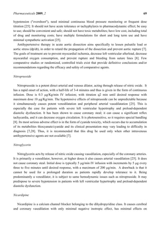 Pharmaceuticals 2009, 2                                                                                  69

hypotension ("overshoot"), need minimal continuous blood pressure monitoring or frequent dose
titration [25]. It should not have acute tolerance or tachyphylaxis to pharmacodynamic effect; be easy
to use; should be convenient and safe; should not have toxic metabolites; have low cost, including total
of drug and monitoring costs; have multiple formulations for short and long term use and have
minimal sympathetic activation [25].
    Antihypertensive therapy in acute aortic dissection aims specifically to lessen pulsatile load or
aortic stress (dp/dt), in order to retard the propagation of the dissection and prevent aortic rupture [7].
The goals of treatment are to prevent myocardial ischemia, decrease left ventricular afterload, decrease
myocardial oxygen consumption, and prevent rupture and bleeding from suture lines [8]. Few
comparative studies or randomized, controlled trials exist that provide definitive conclusions and/or
recommendations regarding the efficacy and safety of comparative agents.

Nitroprusside

   Nitroprusside is a potent direct arterial and venous dilator, acting through release of nitric oxide. It
has a rapid onset of action, with a half-life of 3-4 minutes and thus is given in the form of continuous
infusion. Dose is 0.3 µg/Kg/min IV infusion; with titration q2 min until desired response with
maximum dose 10 µg/Kg/min. The hypotensive effects of nitroprusside can be unpredictable because
it simultaneously causes potent venodilatation and peripheral arterial vasodilatation [25]. This is
especially the case for patients with severe left ventricular hypertrophy and preload-dependent
diastolic dysfunction. It has been shown to cause coronary steal; it can cause a significant reflex
tachycardia, and it can decrease oxygen circulation. It is photosensitive, so it requires special handling
[8]. Its most serious adverse effect is in the form of cyanide toxicity, which occurs due to accumulation
of its metabolites thiocyanate/cyanide and its clinical presentation may vary leading to difficulty in
diagnosis [7,28]. Thus, it is recommended that this drug be used only when other intravenous
antihypertensive agents are not available [7].

Nitroglycerin

    Nitroglycerin acts by release of nitric oxide causing vasodilation, especially of the coronary arteries.
It is primarily a venodilator, however, at higher doses it also causes arterial vasodilation [25]. It does
not cause coronary steal. Initial dose is typically 5 µg/min IV infusion with increments by 5 µg every
three to five minutes until desired response, with a maximum of 200 µg/min. A drawback is that it
cannot be used for a prolonged duration as patients rapidly develop tolerance to it. Being
predominantly a venodilator, it is subject to same hemodynamic issues such as nitroprusside. It may
predispose to severe hypotension in patients with left ventricular hypertrophy and preload-dependent
diastolic dysfunction.

Nicardipine

   Nicardipine is a calcium channel blocker belonging to the dihydropyridine class. It causes cerebral
and coronary vasodilation with only minimal negative inotropic effect, has minimal effects on
 