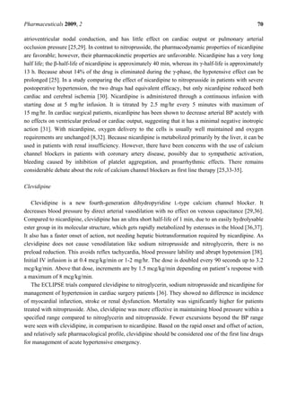 Pharmaceuticals 2009, 2                                                                                 70

atrioventricular nodal conduction, and has little effect on cardiac output or pulmonary arterial
occlusion pressure [25,29]. In contrast to nitroprusside, the pharmacodynamic properties of nicardipine
are favorable; however, their pharmacokinetic properties are unfavorable. Nicardipine has a very long
half life; the β-half-life of nicardipine is approximately 40 min, whereas its γ-half-life is approximately
13 h. Because about 14% of the drug is eliminated during the γ-phase, the hypotensive effect can be
prolonged [25]. In a study comparing the effect of nicardipine to nitroprusside in patients with severe
postoperative hypertension, the two drugs had equivalent efficacy, but only nicardipine reduced both
cardiac and cerebral ischemia [30]. Nicardipine is administered through a continuous infusion with
starting dose at 5 mg/hr infusion. It is titrated by 2.5 mg/hr every 5 minutes with maximum of
15 mg/hr. In cardiac surgical patients, nicardipine has been shown to decrease arterial BP acutely with
no effects on ventricular preload or cardiac output, suggesting that it has a minimal negative inotropic
action [31]. With nicardipine, oxygen delivery to the cells is usually well maintained and oxygen
requirements are unchanged [8,32]. Because nicardipine is metabolized primarily by the liver, it can be
used in patients with renal insufficiency. However, there have been concerns with the use of calcium
channel blockers in patients with coronary artery disease, possibly due to sympathetic activation,
bleeding caused by inhibition of platelet aggregation, and proarrhythmic effects. There remains
considerable debate about the role of calcium channel blockers as first line therapy [25,33-35].

Clevidipine

    Clevidipine is a new fourth-generation dihydropyridine L-type calcium channel blocker. It
decreases blood pressure by direct arterial vasodilation with no effect on venous capacitance [29,36].
Compared to nicardipine, clevidipine has an ultra short half-life of 1 min, due to an easily hydrolysable
ester group in its molecular structure, which gets rapidly metabolized by esterases in the blood [36,37].
It also has a faster onset of action, not needing hepatic biotransformation required by nicardipine. As
clevidipine does not cause venodilatation like sodium nitroprusside and nitroglycerin, there is no
preload reduction. This avoids reflex tachycardia, blood pressure lability and abrupt hypotension [38].
Initial IV infusion is at 0.4 mcg/kg/min or 1-2 mg/hr. The dose is doubled every 90 seconds up to 3.2
mcg/kg/min. Above that dose, increments are by 1.5 mcg/kg/min depending on patient’s response with
a maximum of 8 mcg/kg/min.
    The ECLIPSE trials compared clevidipine to nitroglycerin, sodium nitroprusside and nicardipine for
management of hypertension in cardiac surgery patients [36]. They showed no difference in incidence
of myocardial infarction, stroke or renal dysfunction. Mortality was significantly higher for patients
treated with nitroprusside. Also, clevidipine was more effective in maintaining blood pressure within a
specified range compared to nitroglycerin and nitroprusside. Fewer excursions beyond the BP range
were seen with clevidipine, in comparison to nicardipine. Based on the rapid onset and offset of action,
and relatively safe pharmacological profile, clevidipine should be considered one of the first line drugs
for management of acute hypertensive emergency.
 