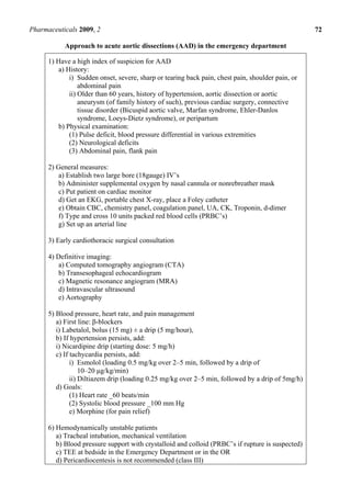 Pharmaceuticals 2009, 2                                                                            72

            Approach to acute aortic dissections (AAD) in the emergency department

      1) Have a high index of suspicion for AAD
          a) History:
              i) Sudden onset, severe, sharp or tearing back pain, chest pain, shoulder pain, or
                  abdominal pain
              ii) Older than 60 years, history of hypertension, aortic dissection or aortic
                  aneurysm (of family history of such), previous cardiac surgery, connective
                  tissue disorder (Bicuspid aortic valve, Marfan syndrome, Ehler-Danlos
                  syndrome, Loeys-Dietz syndrome), or peripartum
          b) Physical examination:
              (1) Pulse deficit, blood pressure differential in various extremities
              (2) Neurological deficits
              (3) Abdominal pain, flank pain

      2) General measures:
          a) Establish two large bore (18gauge) IV’s
          b) Administer supplemental oxygen by nasal cannula or nonrebreather mask
          c) Put patient on cardiac monitor
          d) Get an EKG, portable chest X-ray, place a Foley catheter
          e) Obtain CBC, chemistry panel, coagulation panel, UA, CK, Troponin, d-dimer
          f) Type and cross 10 units packed red blood cells (PRBC’s)
          g) Set up an arterial line

      3) Early cardiothoracic surgical consultation

      4) Definitive imaging:
          a) Computed tomography angiogram (CTA)
          b) Transesophageal echocardiogram
          c) Magnetic resonance angiogram (MRA)
          d) Intravascular ultrasound
          e) Aortography

      5) Blood pressure, heart rate, and pain management
         a) First line: β-blockers
         i) Labetalol, bolus (15 mg) ± a drip (5 mg/hour),
         b) If hypertension persists, add:
         i) Nicardipine drip (starting dose: 5 mg/h)
         c) If tachycardia persists, add:
               i) Esmolol (loading 0.5 mg/kg over 2–5 min, followed by a drip of
                   10–20 μg/kg/min)
               ii) Diltiazem drip (loading 0.25 mg/kg over 2–5 min, followed by a drip of 5mg/h)
         d) Goals:
               (1) Heart rate _60 beats/min
               (2) Systolic blood pressure _100 mm Hg
               e) Morphine (for pain relief)

      6) Hemodynamically unstable patients
         a) Tracheal intubation, mechanical ventilation
         b) Blood pressure support with crystalloid and colloid (PRBC’s if rupture is suspected)
         c) TEE at bedside in the Emergency Department or in the OR
         d) Pericardiocentesis is not recommended (class III)
 