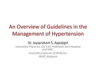 An Overview of Guidelines in the
Management of Hypertension
Dr. Jayaprakash S. Appajigol
Consultant Physician, KLE’s Dr. Prabhakar Kore Hospital
and MRC.
Associate professor of Medicine,
JNMC, Belgaum
 
