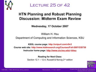 Lecture 25 of 42 Wednesday, 17 October 2007 William H. Hsu Department of Computing and Information Sciences, KSU KSOL course page:  http://snipurl.com/v9v3 Course web site:  http://www.kddresearch.org/Courses/Fall-2007/CIS730 Instructor home page:  http://www.cis.ksu.edu/~bhsu Reading for Next Class: Section 12.1 – 12.4, Russell & Norvig 2 nd  edition HTN Planning and Robust Planning Discussion: Midterm Exam Review 
