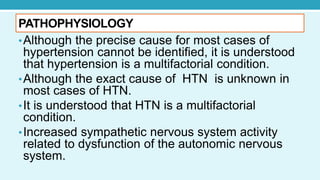 PATHOPHYSIOLOGY
•Although the precise cause for most cases of
hypertension cannot be identified, it is understood
that hypertension is a multifactorial condition.
•Although the exact cause of HTN is unknown in
most cases of HTN.
•It is understood that HTN is a multifactorial
condition.
•Increased sympathetic nervous system activity
related to dysfunction of the autonomic nervous
system.
 