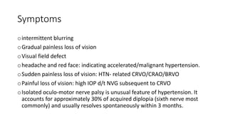 Symptoms
ointermittent blurring
oGradual painless loss of vision
oVisual field defect
oheadache and red face: indicating accelerated/malignant hypertension.
oSudden painless loss of vision: HTN- related CRVO/CRAO/BRVO
oPainful loss of vision: high IOP d/t NVG subsequent to CRVO
oIsolated oculo-motor nerve palsy is unusual feature of hypertension. It
accounts for approximately 30% of acquired diplopia (sixth nerve most
commonly) and usually resolves spontaneously within 3 months.
 