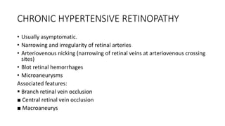 CHRONIC HYPERTENSIVE RETINOPATHY
• Usually asymptomatic.
• Narrowing and irregularity of retinal arteries
• Arteriovenous nicking (narrowing of retinal veins at arteriovenous crossing
sites)
• Blot retinal hemorrhages
• Microaneurysms
Associated features:
 Branch retinal vein occlusion
■ Central retinal vein occlusion
■ Macroaneurys
 