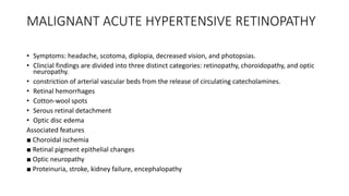 MALIGNANT ACUTE HYPERTENSIVE RETINOPATHY
• Symptoms: headache, scotoma, diplopia, decreased vision, and photopsias.
• Clincial findings are divided into three distinct categories: retinopathy, choroidopathy, and optic
neuropathy.
• constriction of arterial vascular beds from the release of circulating catecholamines.
• Retinal hemorrhages
• Cotton-wool spots
• Serous retinal detachment
• Optic disc edema
Associated features
■ Choroidal ischemia
■ Retinal pigment epithelial changes
■ Optic neuropathy
■ Proteinuria, stroke, kidney failure, encephalopathy
 