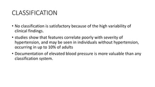 CLASSIFICATION
• No classification is satisfactory because of the high variability of
clinical findings.
• studies show that features correlate poorly with severity of
hypertension, and may be seen in individuals without hypertension,
occurring in up to 10% of adults
• Documentation of elevated blood pressure is more valuable than any
classification system.
 
