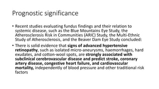 Prognostic significance
• Recent studies evaluating fundus findings and their relation to
systemic disease, such as the Blue Mountains Eye Study, the
Atherosclerosis Risk in Communities (ARIC) Study, the Multi-Ethnic
Study of Atherosclerosis, and the Beaver Dam Eye Study concluded:
• There is solid evidence that signs of advanced hypertensive
retinopathy, such as isolated micro-aneurysms, haemorrhages, hard
exudates, and cotton-wool spots, are strongly associated with
subclinical cerebrovascular disease and predict stroke, coronary
artery disease, congestive heart failure, and cardiovascular
mortality, independently of blood pressure and other traditional risk
factors
 