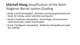 Mitchell-Wong simplification of the Keith-
Wagener-Barret system Grading
• Grade 1 (mild retinopathy) - Arteriolar narrowing (generalized and
focal), AV nicking, and/or arteriolar wall opacity
• Grade 2 (moderate retinopathy) - Hemorrhage, microaneurysm,
cotton wool spot, and/or hard exudate
• Grade 3 (malignant retinopathy) - Moderate retinopathy plus optic
disc swelling
 