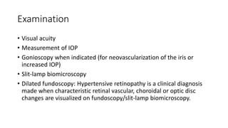 Examination
• Visual acuity
• Measurement of IOP
• Gonioscopy when indicated (for neovascularization of the iris or
increased IOP)
• Slit-lamp biomicroscopy
• Dilated fundoscopy: Hypertensive retinopathy is a clinical diagnosis
made when characteristic retinal vascular, choroidal or optic disc
changes are visualized on fundoscopy/slit-lamp biomicroscopy.
 