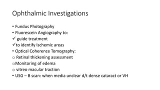 Ophthalmic Investigations
• Fundus Photography
• Fluorescein Angiography to:
 guide treatment
to identify Ischemic areas
• Optical Coherence Tomography:
o Retinal thickening assessment
oMonitoring of edema
o vitreo macular traction
• USG – B scan: when media unclear d/t dense cataract or VH
 