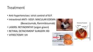 Treatment
• Anti-hypertensives: strict control of B.P.
• Intravitreal ANTI- VEGF: MACULAR EDEMA
(Bevacizumab, Ranimibizumab)
• LASERS: RETINOPATHY (argon green)
• RETINAL DETACHMENT SURGERY: RD
• VITRECTOMY: VH
 