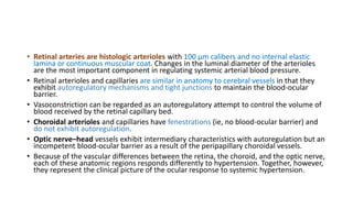 • Retinal arteries are histologic arterioles with 100 µm calibers and no internal elastic
lamina or continuous muscular coat. Changes in the luminal diameter of the arterioles
are the most important component in regulating systemic arterial blood pressure.
• Retinal arterioles and capillaries are similar in anatomy to cerebral vessels in that they
exhibit autoregulatory mechanisms and tight junctions to maintain the blood-ocular
barrier.
• Vasoconstriction can be regarded as an autoregulatory attempt to control the volume of
blood received by the retinal capillary bed.
• Choroidal arterioles and capillaries have fenestrations (ie, no blood-ocular barrier) and
do not exhibit autoregulation.
• Optic nerve–head vessels exhibit intermediary characteristics with autoregulation but an
incompetent blood-ocular barrier as a result of the peripapillary choroidal vessels.
• Because of the vascular differences between the retina, the choroid, and the optic nerve,
each of these anatomic regions responds differently to hypertension. Together, however,
they represent the clinical picture of the ocular response to systemic hypertension.
 