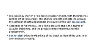• Sclerosis may shorten or elongate retinal arterioles, with the branches
coming off at right angles. This change in length deflects the veins at
the common sheath and changes the course of the vein (Salus sign).
• According to Albert et al, the original crossing angle, the degree of
vascular thickening, and the pressure differential influence this
phenomenon.
• Bonnet sign: Dilatation/Banking of the distal portion of the vein, in an
arteriovenous crossing.
 