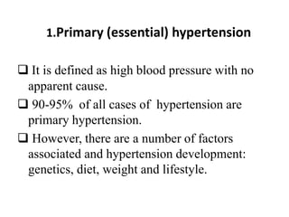 1.Primary (essential) hypertension
 It is defined as high blood pressure with no
apparent cause.
 90-95% of all cases of hypertension are
primary hypertension.
 However, there are a number of factors
associated and hypertension development:
genetics, diet, weight and lifestyle.
 