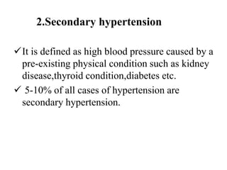 2.Secondary hypertension
It is defined as high blood pressure caused by a
pre-existing physical condition such as kidney
disease,thyroid condition,diabetes etc.
 5-10% of all cases of hypertension are
secondary hypertension.
 