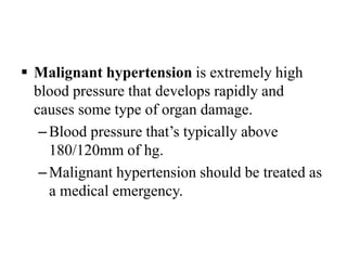  Malignant hypertension is extremely high
blood pressure that develops rapidly and
causes some type of organ damage.
–Blood pressure that’s typically above
180/120mm of hg.
–Malignant hypertension should be treated as
a medical emergency.
 