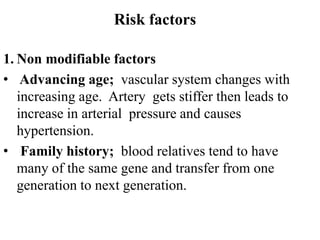 Risk factors
1. Non modifiable factors
• Advancing age; vascular system changes with
increasing age. Artery gets stiffer then leads to
increase in arterial pressure and causes
hypertension.
• Family history; blood relatives tend to have
many of the same gene and transfer from one
generation to next generation.
 