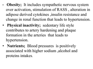 • Obesity; It includes sympathetic nervous system
over activation, stimulation of RASS , alteration in
adipose derived cytokines ,insulin resistance and
change in renal function that leads to hypertension.
• Physical inactivity; sedentary life style
contributes to artery hardening and plaque
formation in the arteries that leads to
hypertension.
• Nutrients; Blood pressures is positively
associated with higher sodium ,alcohol and
proteins intakes.
 