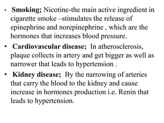 • Smoking; Nicotine-the main active ingredient in
cigarette smoke –stimulates the release of
epinephrine and norepinephrine , which are the
hormones that increases blood pressure.
• Cardiovascular disease; In atherosclerosis,
plaque collects in artery and get bigger as well as
narrower that leads to hypertension .
• Kidney disease; By the narrowing of arteries
that carry the blood to the kidney and cause
increase in hormones production i.e. Renin that
leads to hypertension.
 