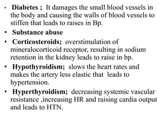 • Diabetes ; It damages the small blood vessels in
the body and causing the walls of blood vessels to
stiffen that leads to raises in Bp.
• Substance abuse
• Corticosteroids; overstimulation of
mineralocorticoid receptor, resulting in sodium
retention in the kidney leads to raise in bp.
• Hypothyroidism; slows the heart rates and
makes the artery less elastic that leads to
hypertension.
• Hyperthyroidism; decreasing systemic vascular
resistance ,increasing HR and raising cardia output
and leads to HTN.
 