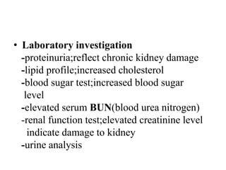 • Laboratory investigation
-proteinuria;reflect chronic kidney damage
-lipid profile;increased cholesterol
-blood sugar test;increased blood sugar
level
-elevated serum BUN(blood urea nitrogen)
-renal function test;elevated creatinine level
indicate damage to kidney
-urine analysis
 