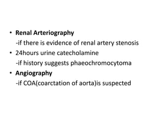 • Renal Arteriography
-if there is evidence of renal artery stenosis
• 24hours urine catecholamine
-if history suggests phaeochromocytoma
• Angiography
-if COA(coarctation of aorta)is suspected
 