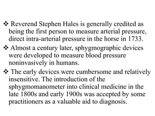  Reverend Stephen Hales is generally credited as
being the first person to measure arterial pressure,
direct intra-arterial pressure in the horse in 1733.
 Almost a century later, sphygmographic devices
were developed to measure blood pressure
noninvasively in humans.
 The early devices were cumbersome and relatively
insensitive. The introduction of the
sphygmomanometer into clinical medicine in the
late 1800s and early 1900s was accepted by some
practitioners as a valuable aid to diagnosis.
 