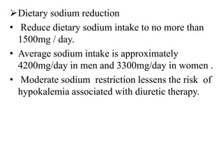 Dietary sodium reduction
• Reduce dietary sodium intake to no more than
1500mg / day.
• Average sodium intake is approximately
4200mg/day in men and 3300mg/day in women .
• Moderate sodium restriction lessens the risk of
hypokalemia associated with diuretic therapy.
 