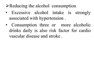 Reducing the alcohol consumption
• Excessive alcohol intake is strongly
associated with hypertension .
• Consumption three or more alcoholic
drinks daily is also risk factor for cardio
vascular disease and stroke .
 
