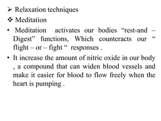  Relaxation techniques
 Meditation
• Meditation activates our bodies “rest-and –
Digest” functions, Which counteracts our “
flight – or – fight “ responses .
• It increase the amount of nitric oxide in our body
, a compound that can widen blood vessels and
make it easier for blood to flow freely when the
heart is pumping .
 
