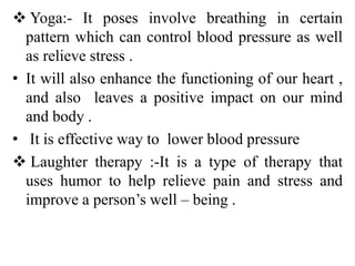  Yoga:- It poses involve breathing in certain
pattern which can control blood pressure as well
as relieve stress .
• It will also enhance the functioning of our heart ,
and also leaves a positive impact on our mind
and body .
• It is effective way to lower blood pressure
 Laughter therapy :-It is a type of therapy that
uses humor to help relieve pain and stress and
improve a person’s well – being .
 
