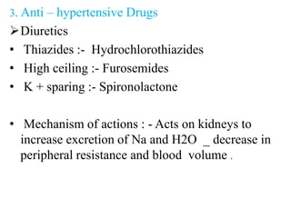 3. Anti – hypertensive Drugs
Diuretics
• Thiazides :- Hydrochlorothiazides
• High ceiling :- Furosemides
• K + sparing :- Spironolactone
• Mechanism of actions : - Acts on kidneys to
increase excretion of Na and H2O _ decrease in
peripheral resistance and blood volume .
 