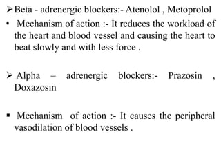Beta - adrenergic blockers:- Atenolol , Metoprolol
• Mechanism of action :- It reduces the workload of
the heart and blood vessel and causing the heart to
beat slowly and with less force .
 Alpha – adrenergic blockers:- Prazosin ,
Doxazosin
 Mechanism of action :- It causes the peripheral
vasodilation of blood vessels .
 