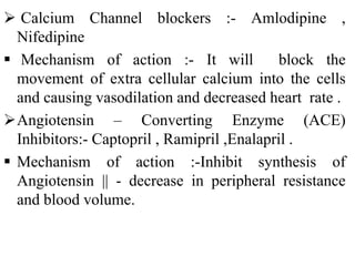  Calcium Channel blockers :- Amlodipine ,
Nifedipine
 Mechanism of action :- It will block the
movement of extra cellular calcium into the cells
and causing vasodilation and decreased heart rate .
Angiotensin – Converting Enzyme (ACE)
Inhibitors:- Captopril , Ramipril ,Enalapril .
 Mechanism of action :-Inhibit synthesis of
Angiotensin || - decrease in peripheral resistance
and blood volume.
 
