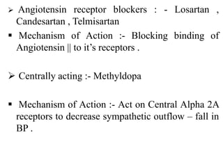  Angiotensin receptor blockers : - Losartan ,
Candesartan , Telmisartan
 Mechanism of Action :- Blocking binding of
Angiotensin || to it’s receptors .
 Centrally acting :- Methyldopa
 Mechanism of Action :- Act on Central Alpha 2A
receptors to decrease sympathetic outflow – fall in
BP .
 