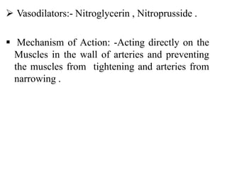 Vasodilators:- Nitroglycerin , Nitroprusside .
 Mechanism of Action: -Acting directly on the
Muscles in the wall of arteries and preventing
the muscles from tightening and arteries from
narrowing .
 