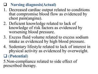  Nursing diagnosis(Actual)
1. Decreased cardiac output related to conditions
that compromise blood flow as evidenced by
chest pain(angina).
2. Deficient knowledge related to lack of
knowledge of risk factors as evidenced by
worsening blood pressure.
3. Excess fluid volume related to excess sodium
intake as evidenced by high blood pressure.
4. Sedentary lifestyle related to lack of interest in
physical activity as evidenced by overweight.
 (Potential)
5.Non-compliance related to side effect of
prescribed therapy.
 