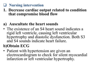  Nursing intervention
1. Decrease cardiac output related to condition
that compromise blood flow
a) Auscultate the heart sounds
• The existence of an S4 heart sound indicates a
rigid left ventricle, causing left ventricular
hypertrophy and diastolic dysfunction. Both S3
and S4 sounds indicate heart failure.
b)Obtain ECG
• Patient with hypertension are given an
electrocardiogram to check for silent myocardial
infarction or left ventricular hypertrophy.
 