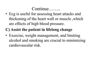 Continue……..
• Ecg is useful for assessing heart attacks and
thickening of the heart wall or muscle ,which
are effects of high blood pressure.
C) Assist the patient in lifelong change
• Exercise, weight management, and limiting
alcohol and smoking are crucial to minimizing
cardiovascular risk.
 