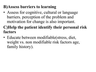 B)Assess barriers to learning
• Assess for cognitive, cultural or language
barriers. perception of the problem and
motivation for change is also important.
C)Help the patient identify their personal risk
factors
• Educate between modifiable(stress, diet,
weight vs. non modifiable risk factors age,
family history).
 