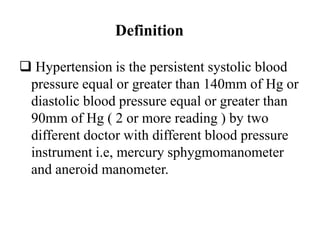 Definition
 Hypertension is the persistent systolic blood
pressure equal or greater than 140mm of Hg or
diastolic blood pressure equal or greater than
90mm of Hg ( 2 or more reading ) by two
different doctor with different blood pressure
instrument i.e, mercury sphygmomanometer
and aneroid manometer.
 