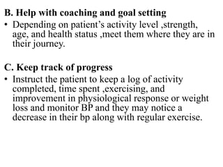 B. Help with coaching and goal setting
• Depending on patient’s activity level ,strength,
age, and health status ,meet them where they are in
their journey.
C. Keep track of progress
• Instruct the patient to keep a log of activity
completed, time spent ,exercising, and
improvement in physiological response or weight
loss and monitor BP and they may notice a
decrease in their bp along with regular exercise.
 
